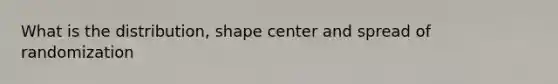 What is the distribution, shape center and spread of randomization