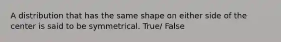 A distribution that has the same shape on either side of the center is said to be symmetrical. True/ False