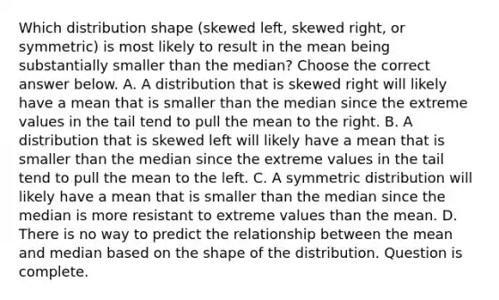 Which distribution shape​ (skewed left, skewed​ right, or​ symmetric) is most likely to result in the mean being substantially smaller than the​ median? Choose the correct answer below. A. A distribution that is skewed right will likely have a mean that is smaller than the median since the extreme values in the tail tend to pull the mean to the right. B. A distribution that is skewed left will likely have a mean that is smaller than the median since the extreme values in the tail tend to pull the mean to the left. C. A symmetric distribution will likely have a mean that is smaller than the median since the median is more resistant to extreme values than the mean. D. There is no way to predict the relationship between the mean and median based on the shape of the distribution. Question is complete.