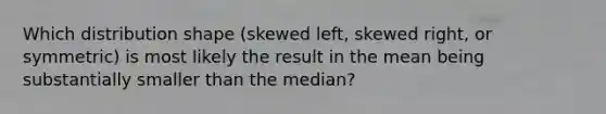 Which distribution shape (skewed left, skewed right, or symmetric) is most likely the result in the mean being substantially smaller than the median?