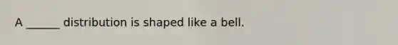 A ______ distribution is shaped like a bell.