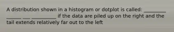 A distribution shown in a histogram or dotplot is called: _________ ______ ___ __________ if the data are piled up on the right and the tail extends relatively far out to the left