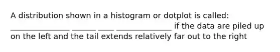 A distribution shown in a histogram or dotplot is called: _______________ ______ ____ ______________ if the data are piled up on the left and the tail extends relatively far out to the right