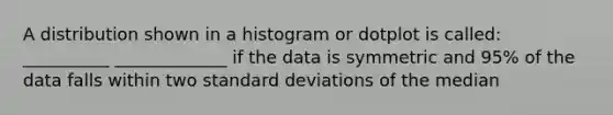 A distribution shown in a histogram or dotplot is called: __________ _____________ if the data is symmetric and 95% of the data falls within two standard deviations of the median