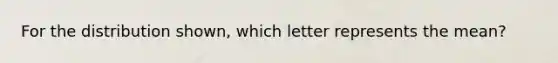 For the distribution​ shown, which letter represents the​ mean?