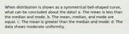 When distribution is shown as a symmetrical bell-shaped curve, what can be concluded about the data? a. The mean is less than the median and mode. b. The mean, median, and mode are equal. c. The mean is greater than the median and mode. d. The data shows moderate uniformity.