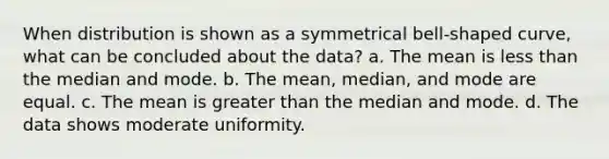 When distribution is shown as a symmetrical bell-shaped curve, what can be concluded about the data? a. The mean is less than the median and mode. b. The mean, median, and mode are equal. c. The mean is greater than the median and mode. d. The data shows moderate uniformity.