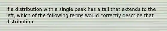 If a distribution with a single peak has a tail that extends to the left, which of the following terms would correctly describe that distribution