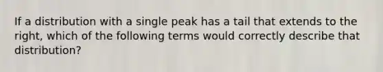 If a distribution with a single peak has a tail that extends to the right, which of the following terms would correctly describe that distribution?