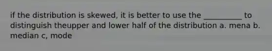 if the distribution is skewed, it is better to use the __________ to distinguish theupper and lower half of the distribution a. mena b. median c, mode