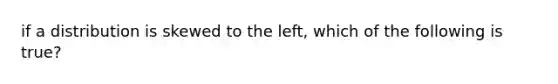 if a distribution is skewed to the left, which of the following is true?