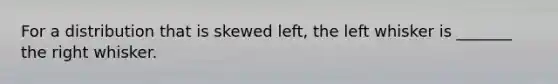 For a distribution that is skewed​ left, the left whisker is _______ the right whisker.