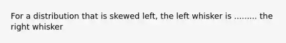 For a distribution that is skewed​ left, the left whisker is ......... the right whisker