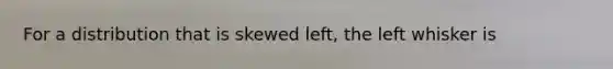 For a distribution that is skewed​ left, the left whisker is