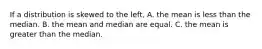 If a distribution is skewed to the left, A. the mean is less than the median. B. the mean and median are equal. C. the mean is greater than the median.