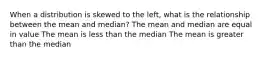 When a distribution is skewed to the left, what is the relationship between the mean and median? The mean and median are equal in value The mean is less than the median The mean is greater than the median