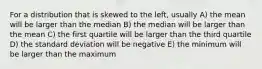 For a distribution that is skewed to the left, usually A) the mean will be larger than the median B) the median will be larger than the mean C) the first quartile will be larger than the third quartile D) the standard deviation will be negative E) the minimum will be larger than the maximum