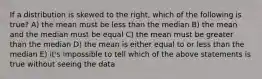 If a distribution is skewed to the right, which of the following is true? A) the mean must be less than the median B) the mean and the median must be equal C) the mean must be greater than the median D) the mean is either equal to or less than the median E) it's impossible to tell which of the above statements is true without seeing the data