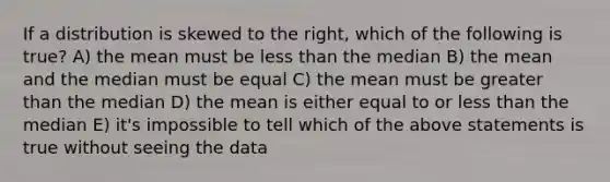 If a distribution is skewed to the right, which of the following is true? A) the mean must be less than the median B) the mean and the median must be equal C) the mean must be greater than the median D) the mean is either equal to or less than the median E) it's impossible to tell which of the above statements is true without seeing the data