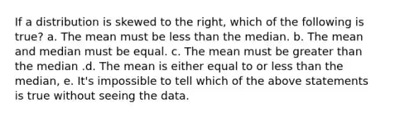 If a distribution is skewed to the right, which of the following is true? a. The mean must be less than the median. b. The mean and median must be equal. c. The mean must be greater than the median .d. The mean is either equal to or less than the median, e. It's impossible to tell which of the above statements is true without seeing the data.