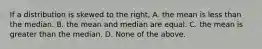 If a distribution is skewed to the right, A. the mean is less than the median. B. the mean and median are equal. C. the mean is greater than the median. D. None of the above.
