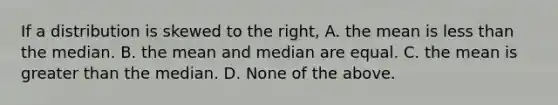 If a distribution is skewed to the right, A. the mean is less than the median. B. the mean and median are equal. C. the mean is greater than the median. D. None of the above.