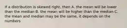 If a distribution is skewed right, then A. the mean will be lower than the median B. the mean will be higher than the median C. the mean and median may be the same, it depends on the numbers