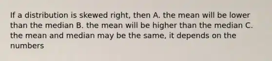 If a distribution is skewed right, then A. the mean will be lower than the median B. the mean will be higher than the median C. the mean and median may be the same, it depends on the numbers