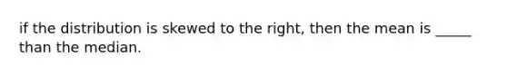 if the distribution is skewed to the right, then the mean is _____ than the median.