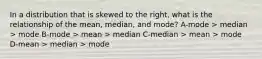 In a distribution that is skewed to the right, what is the relationship of the mean, median, and mode? A-mode > median > mode B-mode > mean > median C-median > mean > mode D-mean > median > mode