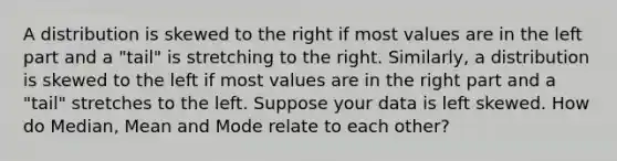 A distribution is skewed to the right if most values are in the left part and a "tail" is stretching to the right. Similarly, a distribution is skewed to the left if most values are in the right part and a "tail" stretches to the left. Suppose your data is left skewed. How do Median, Mean and Mode relate to each other?