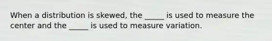 When a distribution is skewed, the _____ is used to measure the center and the _____ is used to measure variation.