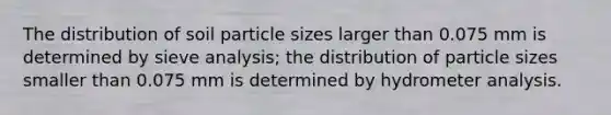 The distribution of soil particle sizes larger than 0.075 mm is determined by sieve analysis; the distribution of particle sizes smaller than 0.075 mm is determined by hydrometer analysis.