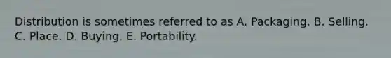 Distribution is sometimes referred to as A. Packaging. B. Selling. C. Place. D. Buying. E. Portability.