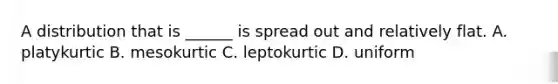 A distribution that is ______ is spread out and relatively flat. A. platykurtic B. mesokurtic C. leptokurtic D. uniform