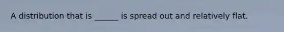 A distribution that is ______ is spread out and relatively flat.