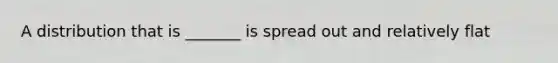 A distribution that is _______ is spread out and relatively flat