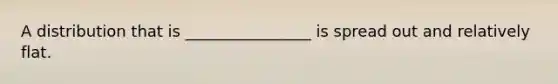 A distribution that is ________________ is spread out and relatively flat.