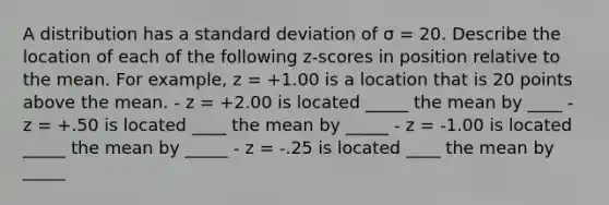 A distribution has a <a href='https://www.questionai.com/knowledge/kqGUr1Cldy-standard-deviation' class='anchor-knowledge'>standard deviation</a> of σ = 20. Describe the location of each of the following z-scores in position relative to the mean. For example, z = +1.00 is a location that is 20 points above the mean. - z = +2.00 is located _____ the mean by ____ - z = +.50 is located ____ the mean by _____ - z = -1.00 is located _____ the mean by _____ - z = -.25 is located ____ the mean by _____