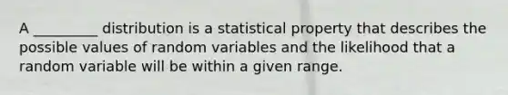 A _________ distribution is a statistical property that describes the possible values of random variables and the likelihood that a random variable will be within a given range.