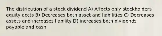 The distribution of a stock dividend A) Affects only stockholders' equity accts B) Decreases both asset and liabilities C) Decreases assets and increases liability D) increases both dividends payable and cash