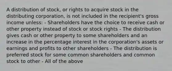 A distribution of stock, or rights to acquire stock in the distributing corporation, is not included in the recipient's gross income unless: - Shareholders have the choice to receive cash or other property instead of stock or stock rights - The distribution gives cash or other property to some shareholders and an increase in the percentage interest in the corporation's assets or earnings and profits to other shareholders - The distribution is preferred stock for some common shareholders and common stock to other - All of the above