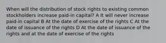 When will the distribution of stock rights to existing common stockholders increase paid-in capital? A It will never increase paid-in capital B At the date of exercise of the rights C At the date of issuance of the rights D At the date of issuance of the rights and at the date of exercise of the rights