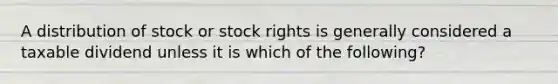 A distribution of stock or stock rights is generally considered a taxable dividend unless it is which of the following?