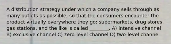 A distribution strategy under which a company sells through as many outlets as possible, so that the consumers encounter the product virtually everywhere they go: supermarkets, drug stores, gas stations, and the like is called ________. A) intensive channel B) exclusive channel C) zero-level channel D) two-level channel