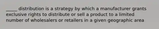 _____ distribution is a strategy by which a manufacturer grants exclusive rights to distribute or sell a product to a limited number of wholesalers or retailers in a given geographic area