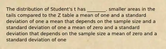 The distribution of Student's t has ________. smaller areas in the tails compared to the Z table a mean of one and a <a href='https://www.questionai.com/knowledge/kqGUr1Cldy-standard-deviation' class='anchor-knowledge'>standard deviation</a> of one a mean that depends on the sample size and a standard deviation of one a mean of zero and a standard deviation that depends on the sample size a mean of zero and a standard deviation of one