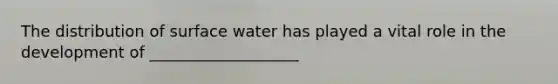 The distribution of surface water has played a vital role in the development of ___________________