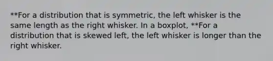 **For a distribution that is symmetric, the left whisker is the same length as the right whisker. In a boxplot, **For a distribution that is skewed​ left, the left whisker is longer than the right whisker.