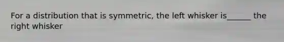 For a distribution that is​ symmetric, the left whisker is______ the right whisker